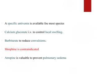  A specific antivenin is available foe most species
 Calcium gluconate i.v. to control local swelling.
 Barbiturate to reduce convulsions.
 Morphine is contraindicated
 Atropine is valuable to prevent pulmonary oedema
 