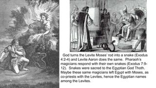 God turns the Levite Moses’ rod into a snake (Exodus
4:2-4) and Levite Aaron does the same. Pharaoh’s
magicians respond with their own snakes (Exodus 7:9-
12). Snakes were sacred to the Egyptian God Thoth.
Maybe these same magicians left Egypt with Moses, as
co-priests with the Levites, hence the Egyptian names
among the Levites.
 