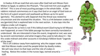 In Exodus 4:24 we read that very soon after God had sent Moses from
Midian to Egypt, to address the Pharaoh, “The Lord met him and sought to
kill him” This is one of most puzzling passages in the whole bible. A late
rabbinic midrash commentary on it says that God or an angel of God took on
the form of a giant serpent and swallowed up Moses up to his waist
(genitals). This alerted his wife Zipporah that the threat was related to
circumcision and she resolved the situation. This is a link between snakes and
sex (genitals) that is explored later in the next section. It also taps into the
religious snake cult imagery.
What counts for us here is not if this biblical event (God trying to kill Moses)
ever happened, or even if the bible passage has been correctly translated or
understood. We are interested in how this event, imagined or real, was seen
by ancient commentators and what imagery they used to talk about it – like
this snake midrash and other accounts in Ginzberg’s folklore book “Legends
of the Jews”.
This is all a detour away from explaining why the copper snake
idol that Moses made cured the people bitten by deadly snakes.
We will now return to that topic and the role of snakes in
healing. Notice the snakes in the nurses logo, twined around a
staff.
 