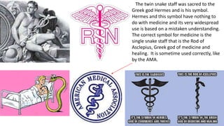 The twin snake staff was sacred to the
Greek god Hermes and is his symbol.
Hermes and this symbol have nothing to
do with medicine and its very widespread
use is based on a mistaken understanding.
The correct symbol for medicine is the
single snake staff that is the Rod of
Asclepius, Greek god of medicine and
healing. It is sometime used correctly, like
by the AMA.
 