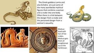 The Greek goddess Lamia and
also Echidna are just some of
the many worldwide mythical
figures that combine a woman
and a snake into one body.
Often there is a link between
the danger from a snake and
the perceived danger from a
woman’s sexuality.
Medusa
head with
hair of live
snakes.
Medusa gets
them all
straightened
out at the
hairdresser.
 