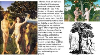 There is much art from the
medieval and Renaissance
times that shows the snake
twined about a tree in the
Garden of Eden and urging Eve
to eat the forbidden apple. But
this is not correct. The text of
Genesis clearly states that God
condemned the snake to crawl
on its belly, as punishment, but
only after Eve has tried the
apple. The two paintings on the
right have it wrong, showing
the snake looking like a snake.
The painting on the left is
correct. The snake was some
other kind of creature first,
when it tempted Eve, and then
later was turned by God into
what we now know as a snake’s
body, with neither arms nor
legs and crawling on the
ground.
 