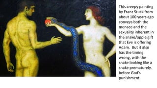 This creepy painting
by Franz Stuck from
about 100 years ago
conveys both the
menace and the
sexuality inherent in
the snake/apple gift
that Eve is offering
Adam. But it also
has the timing
wrong, with the
snake looking like a
snake prematurely,
before God’s
punishment.
 