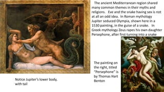The ancient Mediterranean region shared
many common themes in their myths and
religions. Eve and the snake having sex is not
at all an odd idea. In Roman mythology
Jupiter seduced Olympia, shown here in a
1530 painting, in the guise of a snake. In
Greek mythology Zeus rapes his own daughter
Persephone, after first turning into a snake
The painting on
the right, titled
“Persephone” is
by Thomas Hart
BentonNotice Jupiter’s lower body,
with tail
 