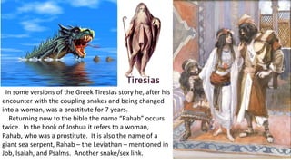 In some versions of the Greek Tiresias story he, after his
encounter with the coupling snakes and being changed
into a woman, was a prostitute for 7 years.
Returning now to the bible the name “Rahab” occurs
twice. In the book of Joshua it refers to a woman,
Rahab, who was a prostitute. It is also the name of a
giant sea serpent, Rahab – the Leviathan – mentioned in
Job, Isaiah, and Psalms. Another snake/sex link.
 