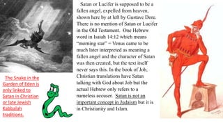 Satan or Lucifer is supposed to be a
fallen angel, expelled from heaven,
shown here by at left by Gustave Dore.
There is no mention of Satan or Lucifer
in the Old Testament. One Hebrew
word in Isaiah 14:12 which means
“morning star” = Venus came to be
much later interpreted as meaning a
fallen angel and the character of Satan
was then created, but the text itself
never says this. In the book of Job,
Christian translations have Satan
talking with God about Job but the
actual Hebrew only refers to a
nameless accuser. Satan is not an
important concept in Judaism but it is
in Christianity and Islam.
The Snake in the
Garden of Eden is
only linked to
Satan in Christian
or late Jewish
Kabbalah
traditions.
 