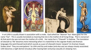 In art Lilith is usually shown is association with a snake. God called Eve “Woman” but Adam gave her the
name “Eve”. This is usually translated as meaning that she is the mother of all living things. That is nonsense!
At that point she was not even the mother of a child. Her name Eve is “Chavvah” in Hebrew. The translation
of chavvah as ‘life’ becomes more interesting when it is noted that in the cognate Arabic and Aramaic
languages the word havvah (and which sounds as a pun of chavvah) means ‘serpent’ (in Aramaic hiwya).
Snakes alive! They are everywhere! So Lilith and Eve and snakes (and also sex) are always closely associated.
Lilith becomes a night demon (incubus) after leaving Eden and preys sexually on sleeping men.
 
