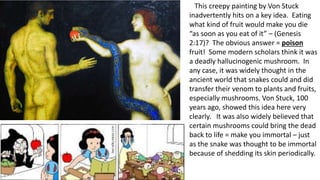 This creepy painting by Von Stuck
inadvertently hits on a key idea. Eating
what kind of fruit would make you die
“as soon as you eat of it” – (Genesis
2:17)? The obvious answer = poison
fruit! Some modern scholars think it was
a deadly hallucinogenic mushroom. In
any case, it was widely thought in the
ancient world that snakes could and did
transfer their venom to plants and fruits,
especially mushrooms. Von Stuck, 100
years ago, showed this idea here very
clearly. It was also widely believed that
certain mushrooms could bring the dead
back to life = make you immortal – just
as the snake was thought to be immortal
because of shedding its skin periodically.
 