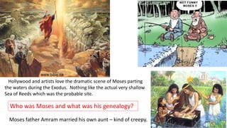 Hollywood and artists love the dramatic scene of Moses parting
the waters during the Exodus. Nothing like the actual very shallow
Sea of Reeds which was the probable site.
Who was Moses and what was his genealogy?
Moses father Amram married his own aunt – kind of creepy.
 