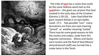 The tribe of Levi has a name that could
be the same Hebrew word root as the
Leviathon – the giant sea serpent that God
created in the early days of the Creation
(Genesis 1:20-23). Later God killed the
giant serpent Rahab in an epic battle,
Isaiah 27:1. Two possible “Levi” name
derivations are from one root meaning
“joined” or another meaning “coiled”.
There may be some good reasons to link
the Levites and snakes, aside from this
linguistic connection. Moses and Aaron
were Levites and the Rod of God (Moses’
almond branch staff) was turned into a
snake twice in the Torah.
 