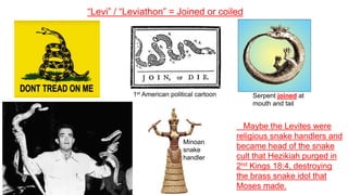 “Levi” / “Leviathon” = Joined or coiled
1st American political cartoon Serpent joined at
mouth and tail
Minoan
snake
handler
Maybe the Levites were
religious snake handlers and
became head of the snake
cult that Hezikiah purged in
2nd Kings 18:4, destroying
the brass snake idol that
Moses made.
 