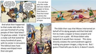 The bible then says that Moses intervened on
behalf of his dying people and that God told
him to make a copper or brass serpent and
mount it on a pole. All those bitten who
looked at it would then recover. This story
directly violates the commandment against
making any graven images, a big no-no. But I
guess if God tells you to do it, it doesn’t count.
It is not clear
why the snake
idol was made of
copper or brass.
One theory is
that that metal
matches the
color of that kind
of viper.
And what then happened
to that snake idol after its
use was finished of curing
people of their fatal bites?
I’m glad you asked. It led to
a snake cult that lasted for
many hundred of years,
with its center in Jerusalem.
The biblical Jews have
always worshiped more
than one god.
 