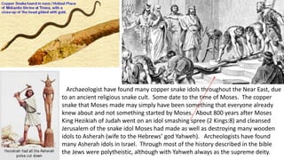 Archaeologist have found many copper snake idols throughout the Near East, due
to an ancient religious snake cult. Some date to the time of Moses. The copper
snake that Moses made may simply have been something that everyone already
knew about and not something started by Moses. About 800 years after Moses
King Hezikiah of Judah went on an idol smashing spree (2 Kings:8) and cleansed
Jerusalem of the snake idol Moses had made as well as destroying many wooden
idols to Asherah (wife to the Hebrews’ god Yahweh). Archeologists have found
many Asherah idols in Israel. Through most of the history described in the bible
the Jews were polytheistic, although with Yahweh always as the supreme deity.
 