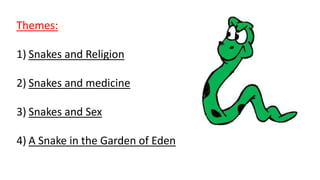 Themes:
1) Snakes and Religion
2) Snakes and medicine
3) Snakes and Sex
4) A Snake in the Garden of Eden
 