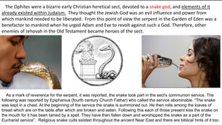 As a mark of reverence for the serpent, it was reported, the snake took part in the sect's communion service. The
following was reported by Epiphanius (fourth century Church Father) who called the service abominable. “The snake
was kept in a chest. At the beginning of the service the snake is summoned out. He then rolls among the loaves of
bread which are on the table after which are broken and eaten. Following this each of those present kiss the snake on
the mouth for it has been tamed by a spell. They have then fallen down and worshipped the snake as a part of the
Eucharist service”. Religious snake cults existed throughout the ancient Near East and there are biblical hints of it too.
The Ophites were a bizarre early Christian heretical sect, devoted to a snake god, and elements of it
already existed within Judaism. They thought the Jewish God was an evil influence and power from
which mankind needed to be liberated. From this point of view the serpent in the Garden of Eden was a
benefactor to mankind when he urged Adam and Eve to revolt against such a God. Therefore, other
enemies of Jehovah in the Old Testament became heroes of the sect.
 