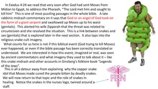 In Exodus 4:24 we read that very soon after God had sent Moses from
Midian to Egypt, to address the Pharaoh, “The Lord met him and sought to
kill him” This is one of most puzzling passages in the whole bible. A late
rabbinic midrash commentary on it says that God or an angel of God took on
the form of a giant serpent and swallowed up Moses up to his waist
(genitals). This alerted his wife Zipporah that the threat was related to
circumcision and she resolved the situation. This is a link between snakes and
sex (genitals) that is explored later in the next section. It also taps into the
religious snake cult imagery.
What counts for us here is not if this biblical event (God trying to kill Moses)
ever happened, or even if the bible passage has been correctly translated or
understood. We are interested in how this event, imagined or real, was seen
by ancient commentators and what imagery they used to talk about it – like
this snake midrash and other accounts in Ginzberg’s folklore book “Legends
of the Jews”.
This is all a detour away from explaining why the copper snake
idol that Moses made cured the people bitten by deadly snakes.
We will now return to that topic and the role of snakes in
healing. Notice the snakes in the nurses logo, twined around a
staff.
 