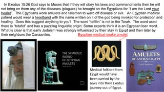 In Exodus 15:26 God says to Moses that if they will obey his laws and commandments then he will
not bring on them any of the diseases (plagues) he brought on the Egyptians for “I am the Lord your
healer”. The Egyptians wore amulets and talisman to ward off disease or evil. An Egyptian medical
patient would wear a headband with the name written on it of the god being invoked for protection and
healing. Does this suggest anything to you? The word “tefillin” is not in the Torah. The word used
there is “totafot” and has a puzzling linguistic origin. Some experts think it is an Egyptian loan word.
What is clear is that early Judaism was strongly influenced by their stay in Egypt and then later by
their neighbors the Canaanites. Egyptian medical snake amulet
Medical folklore from
Egypt would have
been carried by the
Jews into their Exodus
journey out of Egypt.
 