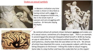 Snakes as sexual symbols
In Western civilization any time
a snake is shown or described as
having contact with a man it is
always a dangerous hostile one,
like in the Greek myth of
Laocoon and sons struggling with
a python. Or Hercules slaying
the Hydra.
By contrast almost all contacts shown between women and snakes are
of a sexual nature, sometimes of a dangerous type. Here is an example.
In ancient Egypt the pharaoh Cleopatra killed herself in 30 BC by having
an asp or cobra bite her. The classical authors back then, like Plutarch
and Suetonius, clearly state that she was bitten on her arm. Yet almost
all artists have depicted this scene, a very popular subject, with the asp
biting Cleopatra on the breast – linking the snake to sexual imagery.
Some take it a step further and have the snake bite her on the nipple!
 