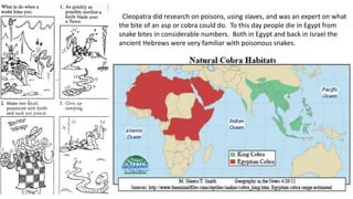 Cleopatra did research on poisons, using slaves, and was an expert on what
the bite of an asp or cobra could do. To this day people die in Egypt from
snake bites in considerable numbers. Both in Egypt and back in Israel the
ancient Hebrews were very familiar with poisonous snakes.
 