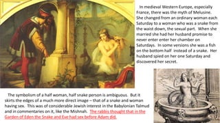 In medieval Western Europe, especially
France, there was the myth of Melusine.
She changed from an ordinary woman each
Saturday to a woman who was a snake from
the waist down, the sexual part. When she
married she had her husband promise to
never enter enter her chamber on
Saturdays. In some versions she was a fish
on the bottom half instead of a snake. Her
husband spied on her one Saturday and
discovered her secret.
The symbolism of a half woman, half snake person is ambiguous. But it
skirts the edges of a much more direct image – that of a snake and woman
having sex. This was of considerable Jewish interest in the Babylonian Talmud
and in commentaries on it, like the Mishnah. The rabbis thought that in the
Garden of Eden the Snake and Eve had sex before Adam did.
 