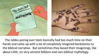 The rabbis poring over texts basically had too much time on their
hands and came up with a lot of completely imagined backstories to
the biblical narrative. But sometimes they based their imaginings, like
about Lilith, on very ancient folklore and non-biblical mythology.
 