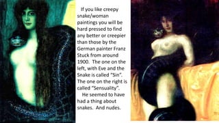 If you like creepy
snake/woman
paintings you will be
hard pressed to find
any better or creepier
than those by the
German painter Franz
Stuck from around
1900. The one on the
left, with Eve and the
Snake is called “Sin”.
The one on the right is
called “Sensuality”.
He seemed to have
had a thing about
snakes. And nudes.
 
