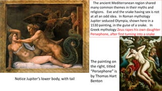 The ancient Mediterranean region shared
many common themes in their myths and
religions. Eve and the snake having sex is not
at all an odd idea. In Roman mythology
Jupiter seduced Olympia, shown here in a
1530 painting, in the guise of a snake. In
Greek mythology Zeus rapes his own daughter
Persephone, after first turning into a snake
The painting on
the right, titled
“Persephone” is
by Thomas Hart
Benton
Notice Jupiter’s lower body, with tail
 