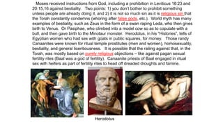 Moses received instructions from God, including a prohibition in Leviticus 18:23 and
20:15,16 against bestiality. Two points: 1) you don’t bother to prohibit something
unless people are already doing it, and 2) it is not so much sin as it is religious sin that
the Torah constantly condemns (whoring after false gods, etc.). World myth has many
examples of bestiality, such as Zeus in the form of a swan raping Leda, who then gives
birth to Venus. Or Pasiphae, who climbed into a model cow so as to copulate with a
bull, and then gave birth to the Minotaur monster. Herodotus, in his “Histories”, tells of
Egyptian women who had sex with goats in public squares, for money. Those randy
Canaanites were known for ritual temple prostitutes (men and women), homosexuality,
bestiality, and general licentiousness. It is possible that the railing against that, in the
Torah, was mostly based on purely religious objections – like against pagan sexual
fertility rites (Baal was a god of fertility). Canaanite priests of Baal engaged in ritual
sex with heifers as part of fertility rites to head off dreaded droughts and famine.
Herodotus
 