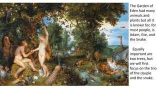 The Garden of
Eden had many
animals and
plants but all it
is known for, for
most people, is
Adam, Eve, and
the Snake.
Equally
important are
two trees, but
we will first
focus on the trio
of the couple
and the snake.
 