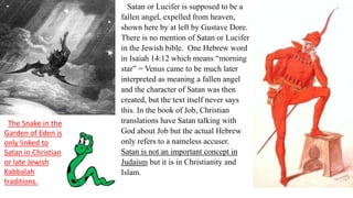 Satan or Lucifer is supposed to be a
fallen angel, expelled from heaven,
shown here by at left by Gustave Dore.
There is no mention of Satan or Lucifer
in the Jewish bible. One Hebrew word
in Isaiah 14:12 which means “morning
star” = Venus came to be much later
interpreted as meaning a fallen angel
and the character of Satan was then
created, but the text itself never says
this. In the book of Job, Christian
translations have Satan talking with
God about Job but the actual Hebrew
only refers to a nameless accuser.
Satan is not an important concept in
Judaism but it is in Christianity and
Islam.
The Snake in the
Garden of Eden is
only linked to
Satan in Christian
or late Jewish
Kabbalah
traditions.
 