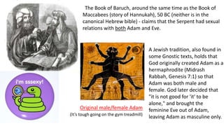 The Book of Baruch, around the same time as the Book of
Maccabees (story of Hannukah), 50 BC (neither is in the
canonical Hebrew bible) - claims that the Serpent had sexual
relations with both Adam and Eve.
A Jewish tradition, also found in
some Gnostic texts, holds that
God originally created Adam as a
hermaphrodite (Midrash
Rabbah, Genesis 7:1) so that
Adam was both male and
female. God later decided that
"it is not good for 'it' to be
alone," and brought the
feminine Eve out of Adam,
leaving Adam as masculine only.
Original male/female Adam
(It’s tough going on the gym treadmill)
 