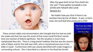 After Eve gave birth to her first child Cain
she said “I have gotten (created) a man
(child) with Yahweh (the Lord)
Genesis 4:1
No matter how you slice it there is no
mention here by Eve of Adam. It was, in Eve’s
view, she and God who produced a child.
Those ancient rabbis and commentators who thought that Eve had sex with
the snake and that Cain was the result of that union could find Eve’s words
here (no mention of Adam) significant. But the situation is much more
complicated than this. There is a long Jewish tradition that Eve was the second
wife of Adam and his first wife was Lilith, who is mentioned just once in the
bible in Isaiah. Furthermore Lilith was closely identified with snake imagery in
surrounding cultures. She is described as a demon in the Dead Sea Scrolls.
 