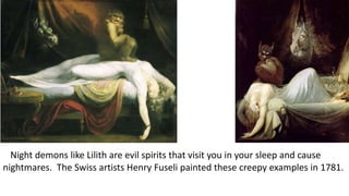 Night demons like Lilith are evil spirits that visit you in your sleep and cause
nightmares. The Swiss artists Henry Fuseli painted these creepy examples in 1781.
 