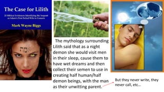 The mythology surrounding
Lilith said that as a night
demon she would visit men
in their sleep, cause them to
have wet dreams and then
collect their semen to use in
creating half human/half
demon beings, with the man
as their unwitting parent.
But they never write, they
never call, etc…
 