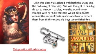Lilith was closely associated with both the snake and
the owl (a night creature). She was thought to be a big
threat to newborn babies, who she would try to
strangle with her hair. Mothers would put amulets
around the necks of their newborn babies to protect
them from Lilith – especially boys up until their bris.
This practice still exists today
 