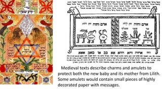 Medieval texts describe charms and amulets to
protect both the new baby and its mother from Lilith.
Some amulets would contain small pieces of highly
decorated paper with messages.
 