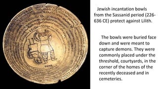 Jewish incantation bowls
from the Sassanid period (226-
636 CE) protect against Lilith.
The bowls were buried face
down and were meant to
capture demons. They were
commonly placed under the
threshold, courtyards, in the
corner of the homes of the
recently deceased and in
cemeteries.
 