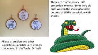 These are contemporary Lilith
protection amulets. Some very old
ones were in the shape of a snake
because of Lilith’s association with
snakes.
All use of amulets and other
superstitious practices are strongly
condemned in the Torah. Oh well.
 