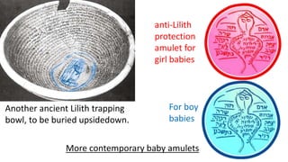 anti-Lilith
protection
amulet for
girl babies
For boy
babies
More contemporary baby amulets
Another ancient Lilith trapping
bowl, to be buried upsidedown.
 