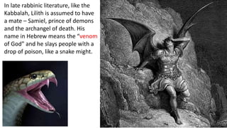 In late rabbinic literature, like the
Kabbalah, Lilith is assumed to have
a mate – Samiel, prince of demons
and the archangel of death. His
name in Hebrew means the “venom
of God” and he slays people with a
drop of poison, like a snake might.
 