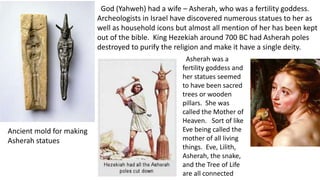 God (Yahweh) had a wife – Asherah, who was a fertility goddess.
Archeologists in Israel have discovered numerous statues to her as
well as household icons but almost all mention of her has been kept
out of the bible. King Hezekiah around 700 BC had Asherah poles
destroyed to purify the religion and make it have a single deity.
Ancient mold for making
Asherah statues
Asherah was a
fertility goddess and
her statues seemed
to have been sacred
trees or wooden
pillars. She was
called the Mother of
Heaven. Sort of like
Eve being called the
mother of all living
things. Eve, Lilith,
Asherah, the snake,
and the Tree of Life
are all connected
 