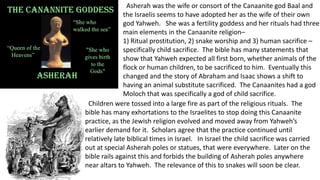 Asherah was the wife or consort of the Canaanite god Baal and
the Israelis seems to have adopted her as the wife of their own
god Yahweh. She was a fertility goddess and her rituals had three
main elements in the Canaanite religion–
1) Ritual prostitution, 2) snake worship and 3) human sacrifice –
specifically child sacrifice. The bible has many statements that
show that Yahweh expected all first born, whether animals of the
flock or human children, to be sacrificed to him. Eventually this
changed and the story of Abraham and Isaac shows a shift to
having an animal substitute sacrificed. The Canaanites had a god
Moloch that was specifically a god of child sacrifice.
Children were tossed into a large fire as part of the religious rituals. The
bible has many exhortations to the Israelites to stop doing this Canaanite
practice, as the Jewish religion evolved and moved away from Yahweh’s
earlier demand for it. Scholars agree that the practice continued until
relatively late biblical times in Israel. In Israel the child sacrifice was carried
out at special Asherah poles or statues, that were everywhere. Later on the
bible rails against this and forbids the building of Asherah poles anywhere
near altars to Yahweh. The relevance of this to snakes will soon be clear.
 