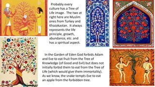 Probably every
culture has a Tree of
Life image. The two at
right here are Muslim
ones from Turkey and
Khazakastan. It always
represents the life
principle, growth,
abundance, etc. and
has a spiritual aspect.
In the Garden of Eden God forbids Adam
and Eve to eat fruit from the Tree of
Knowledge (of Good and Evil) but does not
initially forbid them to eat from the Tree of
Life (which would give them immortality).
As we know, the snake tempts Eve to eat
an apple from the forbidden tree.
 