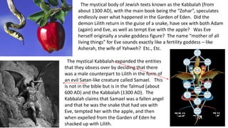 The mystical body of Jewish texts known as the Kabbalah (from
about 1300 AD), with the main book being the “Zohar”, speculates
endlessly over what happened in the Garden of Eden. Did the
demon Lilith return in the guise of a snake, have sex with both Adam
(again) and Eve, as well as tempt Eve with the apple? Was Eve
herself originally a snake goddess figure? The name “mother of all
living things” for Eve sounds exactly like a fertility goddess – like
Asherah, the wife of Yahweh? Etc., Etc.
The mystical Kabbalah expanded the entities
that they obsess over by deciding that there
was a male counterpart to Lilith in the form of
an evil Satan-like creature called Samael. This
is not in the bible but is in the Talmud (about
600 AD) and the Kabbalah (1300 AD). The
Kabbalah claims that Samael was a fallen angel
and that he was the snake that had sex with
Eve, tempted her with the apple, and then
when expelled from the Garden of Eden he
shacked up with Lilith.
 