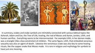 In summary, snakes and snake symbols are intimately connected with various biblical topics like
Asherah, Adam and Eve, the Tree of Life, healing, the rod of Moses and Aaron, Levites, Lilith, and
human sacrifice. Everything seems to be interconnected. For example Lilith, in her demon mode,
was a strangler (like a boa constrictor) of children. The same figure, Lilith, that embodied voracious
sexuality was also an agent of death. Likewise the venomous snake was also key to some healing
rituals, like the copper snake that Moses made. It is rare in religion and mythology for symbols to
have just one meaning.
 