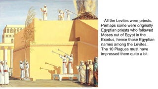 All the Levites were priests.
Perhaps some were originally
Egyptian priests who followed
Moses out of Egypt in the
Exodus, hence those Egyptian
names among the Levites.
The 10 Plagues must have
impressed them quite a bit.
 