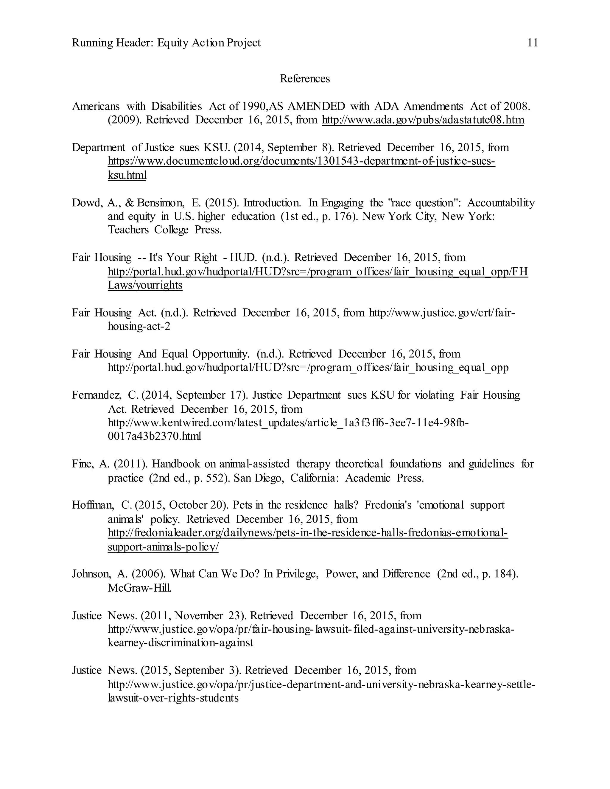 Running Header: Equity Action Project 11
References
Americans with Disabilities Act of 1990,AS AMENDED with ADA Amendments Act of 2008.
(2009). Retrieved December 16, 2015, from http://www.ada.gov/pubs/adastatute08.htm
Department of Justice sues KSU. (2014, September 8). Retrieved December 16, 2015, from
https://www.documentcloud.org/documents/1301543-department-of-justice-sues-
ksu.html
Dowd, A., & Bensimon, E. (2015). Introduction. In Engaging the "race question": Accountability
and equity in U.S. higher education (1st ed., p. 176). New York City, New York:
Teachers College Press.
Fair Housing -- It's Your Right - HUD. (n.d.). Retrieved December 16, 2015, from
http://portal.hud.gov/hudportal/HUD?src=/program_offices/fair_housing_equal_opp/FH
Laws/yourrights
Fair Housing Act. (n.d.). Retrieved December 16, 2015, from http://www.justice.gov/crt/fair-
housing-act-2
Fair Housing And Equal Opportunity. (n.d.). Retrieved December 16, 2015, from
http://portal.hud.gov/hudportal/HUD?src=/program_offices/fair_housing_equal_opp
Fernandez, C. (2014, September 17). Justice Department sues KSU for violating Fair Housing
Act. Retrieved December 16, 2015, from
http://www.kentwired.com/latest_updates/article_1a3f3ff6-3ee7-11e4-98fb-
0017a43b2370.html
Fine, A. (2011). Handbook on animal-assisted therapy theoretical foundations and guidelines for
practice (2nd ed., p. 552). San Diego, California: Academic Press.
Hoffman, C. (2015, October 20). Pets in the residence halls? Fredonia's 'emotional support
animals' policy. Retrieved December 16, 2015, from
http://fredonialeader.org/dailynews/pets-in-the-residence-halls-fredonias-emotional-
support-animals-policy/
Johnson, A. (2006). What Can We Do? In Privilege, Power, and Difference (2nd ed., p. 184).
McGraw-Hill.
Justice News. (2011, November 23). Retrieved December 16, 2015, from
http://www.justice.gov/opa/pr/fair-housing-lawsuit-filed-against-university-nebraska-
kearney-discrimination-against
Justice News. (2015, September 3). Retrieved December 16, 2015, from
http://www.justice.gov/opa/pr/justice-department-and-university-nebraska-kearney-settle-
lawsuit-over-rights-students
 