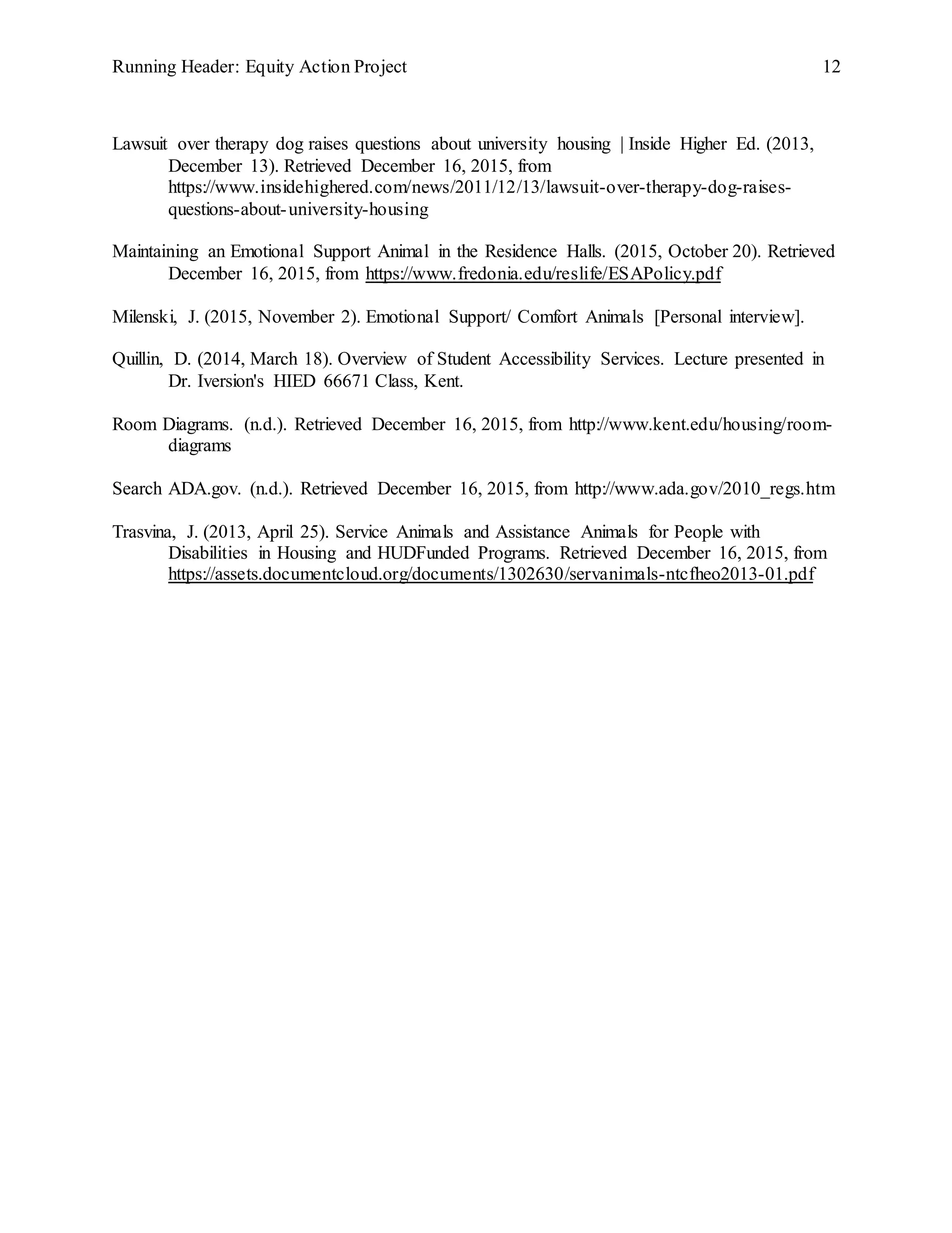 Running Header: Equity Action Project 12
Lawsuit over therapy dog raises questions about university housing | Inside Higher Ed. (2013,
December 13). Retrieved December 16, 2015, from
https://www.insidehighered.com/news/2011/12/13/lawsuit-over-therapy-dog-raises-
questions-about-university-housing
Maintaining an Emotional Support Animal in the Residence Halls. (2015, October 20). Retrieved
December 16, 2015, from https://www.fredonia.edu/reslife/ESAPolicy.pdf
Milenski, J. (2015, November 2). Emotional Support/ Comfort Animals [Personal interview].
Quillin, D. (2014, March 18). Overview of Student Accessibility Services. Lecture presented in
Dr. Iversion's HIED 66671 Class, Kent.
Room Diagrams. (n.d.). Retrieved December 16, 2015, from http://www.kent.edu/housing/room-
diagrams
Search ADA.gov. (n.d.). Retrieved December 16, 2015, from http://www.ada.gov/2010_regs.htm
Trasvina, J. (2013, April 25). Service Animals and Assistance Animals for People with
Disabilities in Housing and HUDFunded Programs. Retrieved December 16, 2015, from
https://assets.documentcloud.org/documents/1302630/servanimals-ntcfheo2013-01.pdf
 