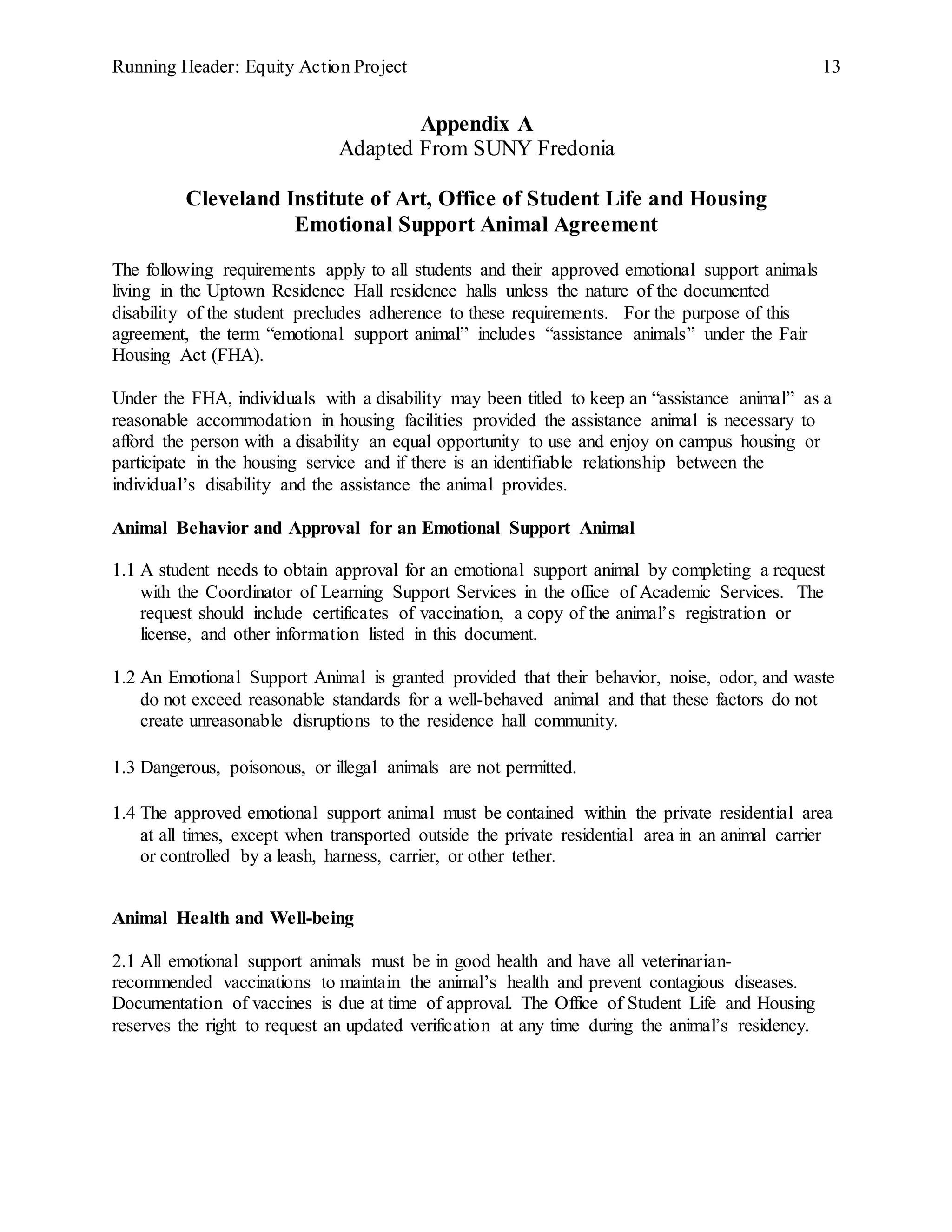 Running Header: Equity Action Project 13
Appendix A
Adapted From SUNY Fredonia
Cleveland Institute of Art, Office of Student Life and Housing
Emotional Support Animal Agreement
The following requirements apply to all students and their approved emotional support animals
living in the Uptown Residence Hall residence halls unless the nature of the documented
disability of the student precludes adherence to these requirements. For the purpose of this
agreement, the term “emotional support animal” includes “assistance animals” under the Fair
Housing Act (FHA).
Under the FHA, individuals with a disability may been titled to keep an “assistance animal” as a
reasonable accommodation in housing facilities provided the assistance animal is necessary to
afford the person with a disability an equal opportunity to use and enjoy on campus housing or
participate in the housing service and if there is an identifiable relationship between the
individual’s disability and the assistance the animal provides.
Animal Behavior and Approval for an Emotional Support Animal
1.1 A student needs to obtain approval for an emotional support animal by completing a request
with the Coordinator of Learning Support Services in the office of Academic Services. The
request should include certificates of vaccination, a copy of the animal’s registration or
license, and other information listed in this document.
1.2 An Emotional Support Animal is granted provided that their behavior, noise, odor, and waste
do not exceed reasonable standards for a well-behaved animal and that these factors do not
create unreasonable disruptions to the residence hall community.
1.3 Dangerous, poisonous, or illegal animals are not permitted.
1.4 The approved emotional support animal must be contained within the private residential area
at all times, except when transported outside the private residential area in an animal carrier
or controlled by a leash, harness, carrier, or other tether.
Animal Health and Well-being
2.1 All emotional support animals must be in good health and have all veterinarian-
recommended vaccinations to maintain the animal’s health and prevent contagious diseases.
Documentation of vaccines is due at time of approval. The Office of Student Life and Housing
reserves the right to request an updated verification at any time during the animal’s residency.
 