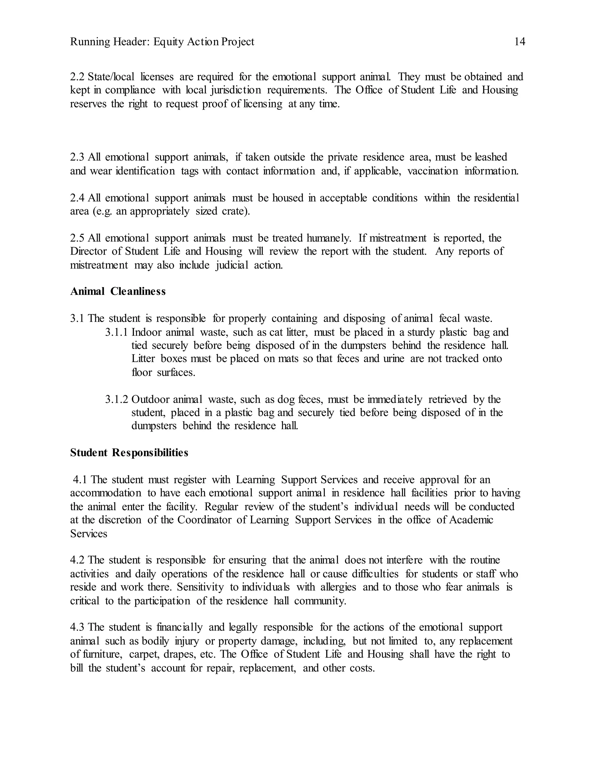 Running Header: Equity Action Project 14
2.2 State/local licenses are required for the emotional support animal. They must be obtained and
kept in compliance with local jurisdiction requirements. The Office of Student Life and Housing
reserves the right to request proof of licensing at any time.
2.3 All emotional support animals, if taken outside the private residence area, must be leashed
and wear identification tags with contact information and, if applicable, vaccination information.
2.4 All emotional support animals must be housed in acceptable conditions within the residential
area (e.g. an appropriately sized crate).
2.5 All emotional support animals must be treated humanely. If mistreatment is reported, the
Director of Student Life and Housing will review the report with the student. Any reports of
mistreatment may also include judicial action.
Animal Cleanliness
3.1 The student is responsible for properly containing and disposing of animal fecal waste.
3.1.1 Indoor animal waste, such as cat litter, must be placed in a sturdy plastic bag and
tied securely before being disposed of in the dumpsters behind the residence hall.
Litter boxes must be placed on mats so that feces and urine are not tracked onto
floor surfaces.
3.1.2 Outdoor animal waste, such as dog feces, must be immediately retrieved by the
student, placed in a plastic bag and securely tied before being disposed of in the
dumpsters behind the residence hall.
Student Responsibilities
4.1 The student must register with Learning Support Services and receive approval for an
accommodation to have each emotional support animal in residence hall facilities prior to having
the animal enter the facility. Regular review of the student’s individual needs will be conducted
at the discretion of the Coordinator of Learning Support Services in the office of Academic
Services
4.2 The student is responsible for ensuring that the animal does not interfere with the routine
activities and daily operations of the residence hall or cause difficulties for students or staff who
reside and work there. Sensitivity to individuals with allergies and to those who fear animals is
critical to the participation of the residence hall community.
4.3 The student is financially and legally responsible for the actions of the emotional support
animal such as bodily injury or property damage, including, but not limited to, any replacement
of furniture, carpet, drapes, etc. The Office of Student Life and Housing shall have the right to
bill the student’s account for repair, replacement, and other costs.
 